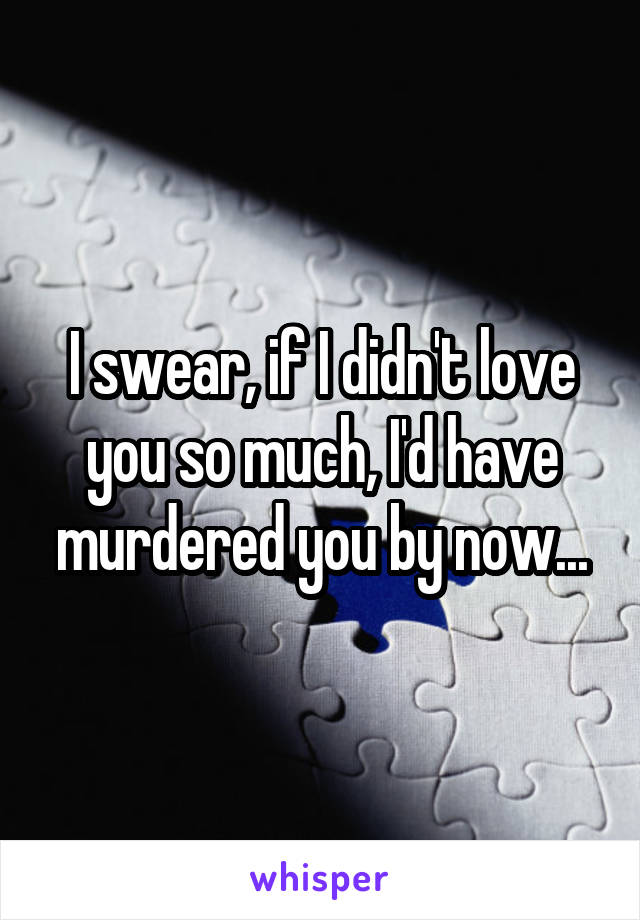 I swear, if I didn't love you so much, I'd have murdered you by now...