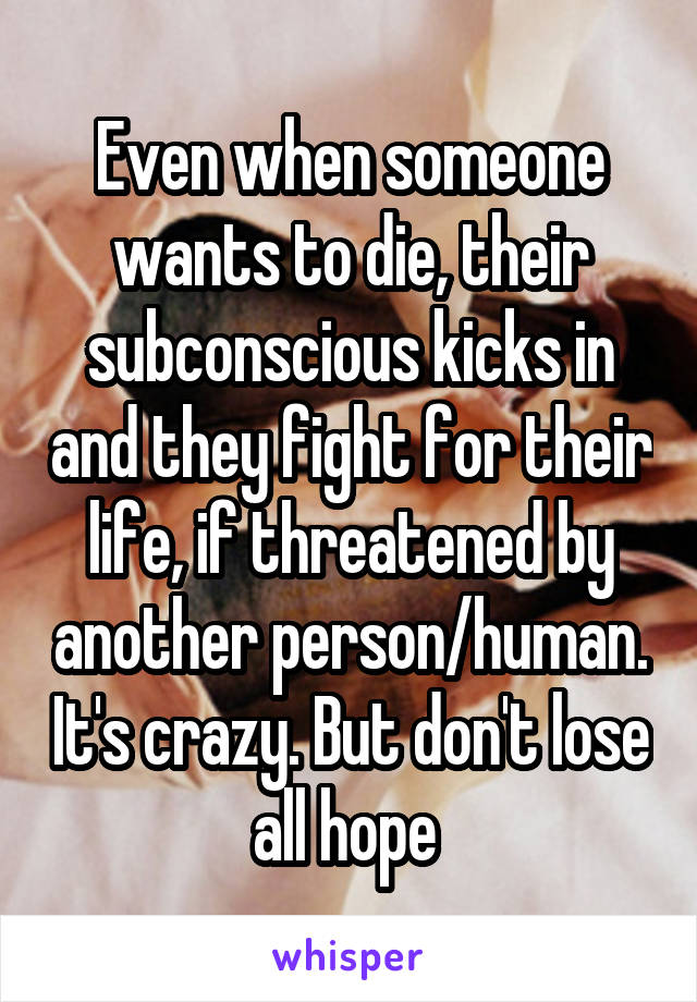 Even when someone wants to die, their subconscious kicks in and they fight for their life, if threatened by another person/human. It's crazy. But don't lose all hope 