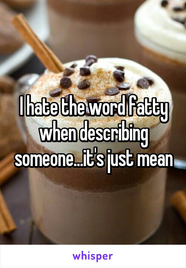 I hate the word fatty when describing someone...it's just mean