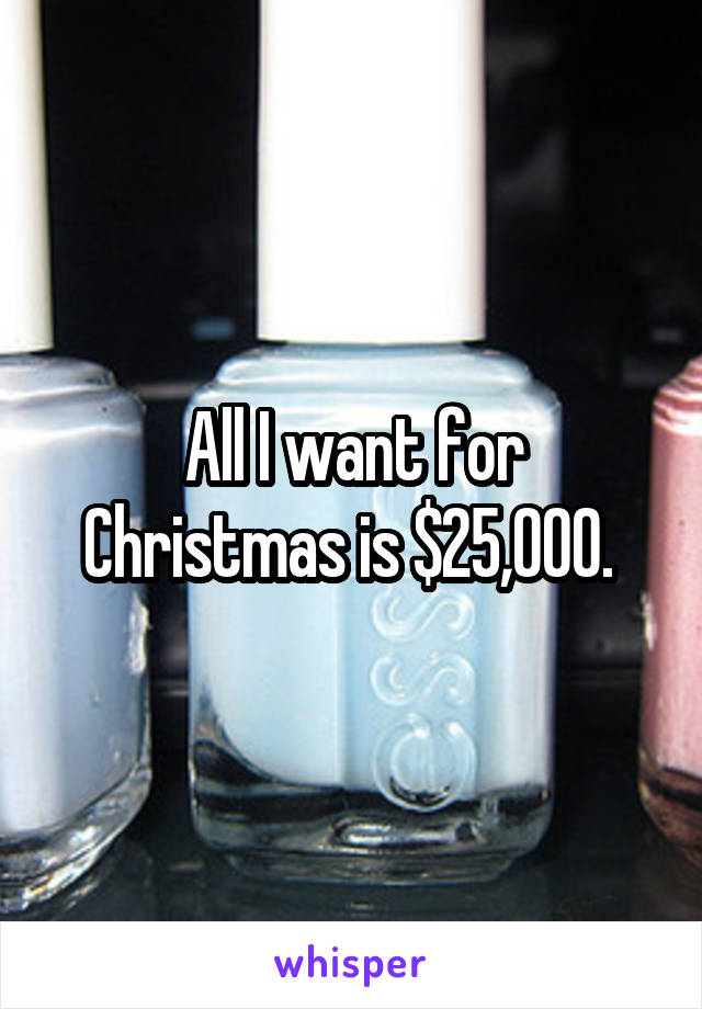 All I want for Christmas is $25,000. 