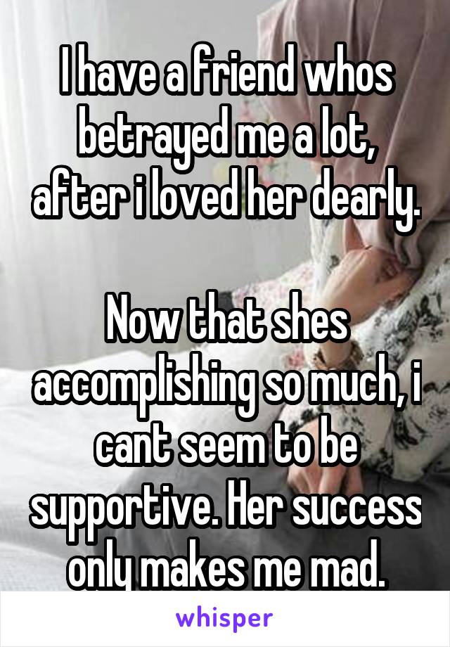 I have a friend whos betrayed me a lot, after i loved her dearly.

Now that shes accomplishing so much, i cant seem to be supportive. Her success only makes me mad.