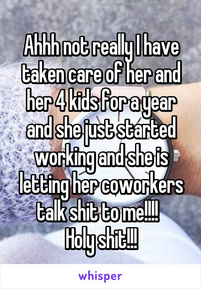 Ahhh not really I have taken care of her and her 4 kids for a year and she just started working and she is letting her coworkers talk shit to me!!!!  
Holy shit!!!