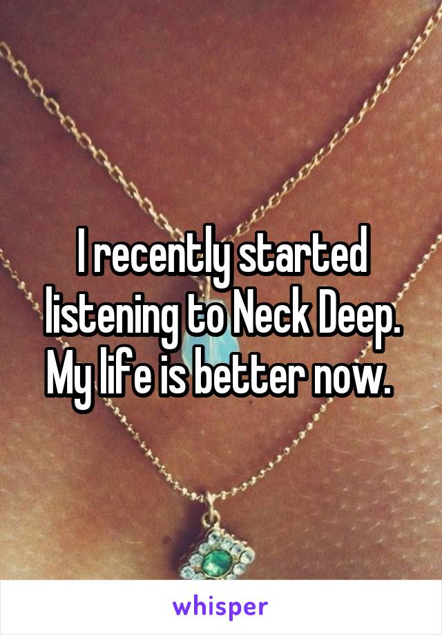 I recently started listening to Neck Deep. My life is better now. 