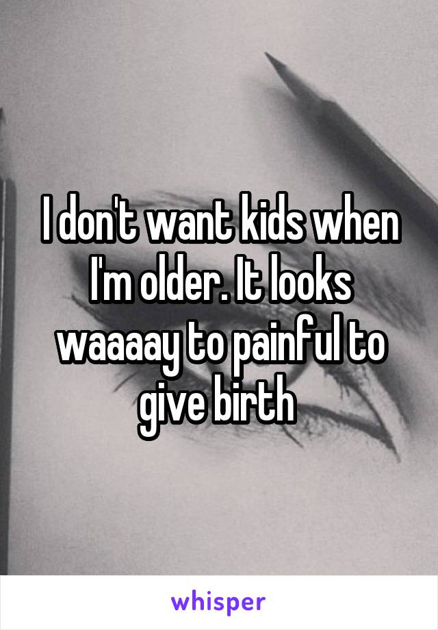 I don't want kids when I'm older. It looks waaaay to painful to give birth 