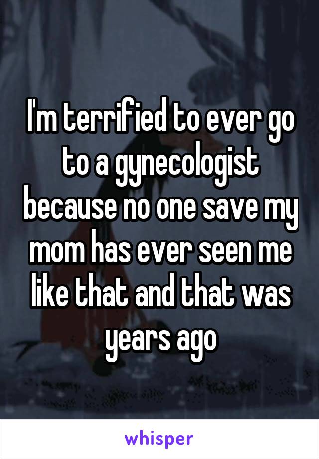 I'm terrified to ever go to a gynecologist because no one save my mom has ever seen me like that and that was years ago