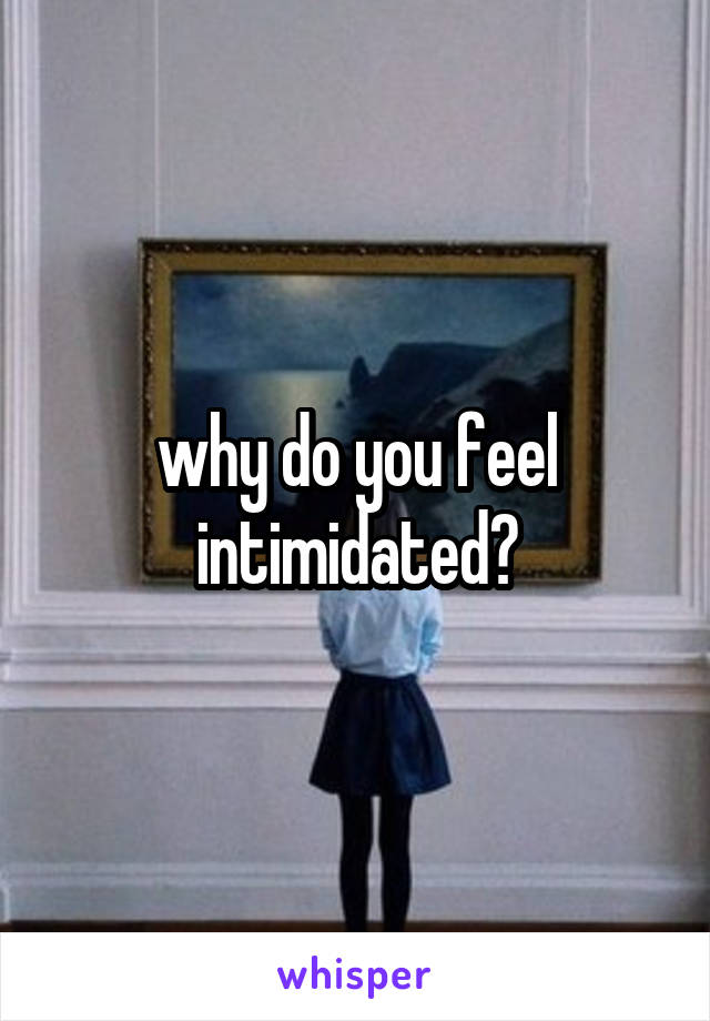 why do you feel intimidated?