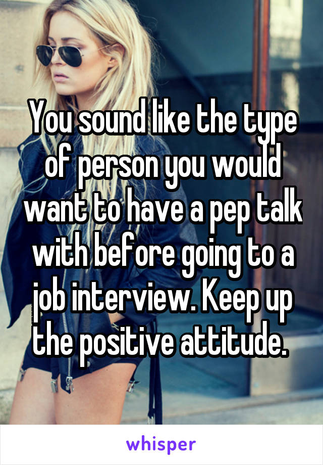 You sound like the type of person you would want to have a pep talk with before going to a job interview. Keep up the positive attitude. 