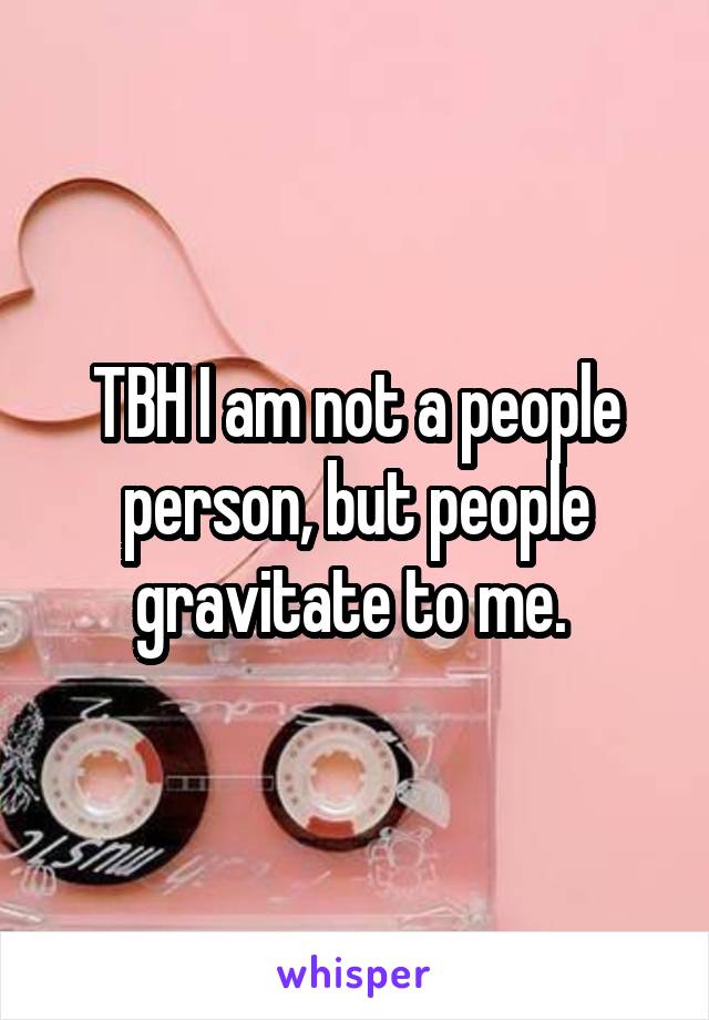 TBH I am not a people person, but people gravitate to me. 