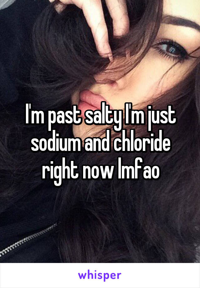 I'm past salty I'm just sodium and chloride right now lmfao