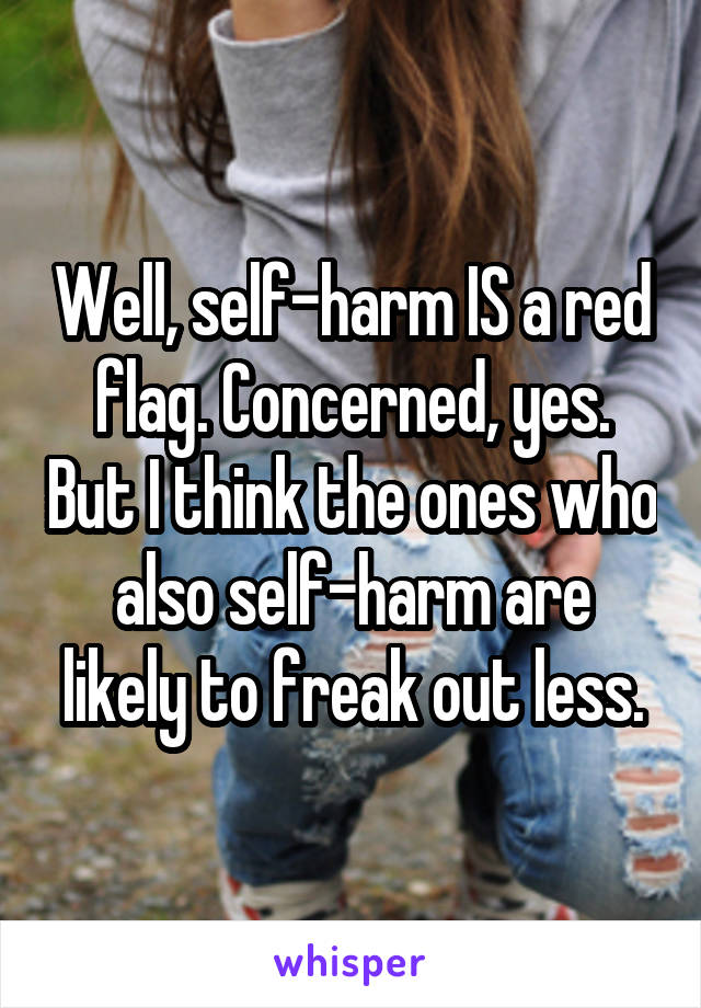 Well, self-harm IS a red flag. Concerned, yes. But I think the ones who also self-harm are likely to freak out less.