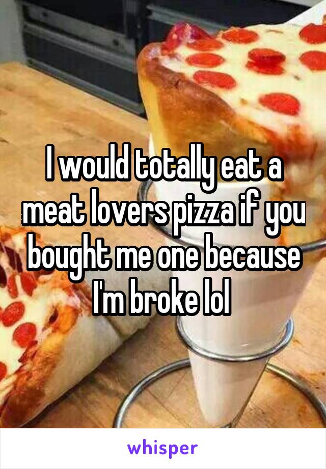 I would totally eat a meat lovers pizza if you bought me one because I'm broke lol 