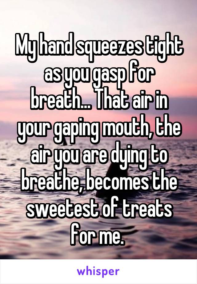 My hand squeezes tight as you gasp for breath... That air in your gaping mouth, the air you are dying to breathe, becomes the sweetest of treats for me. 