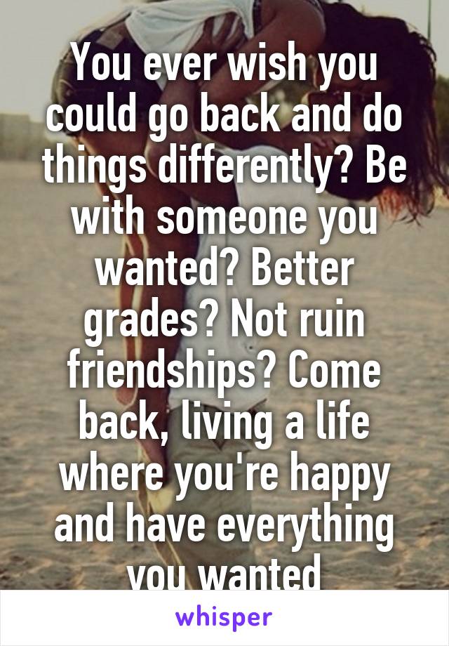 You ever wish you could go back and do things differently? Be with someone you wanted? Better grades? Not ruin friendships? Come back, living a life where you're happy and have everything you wanted