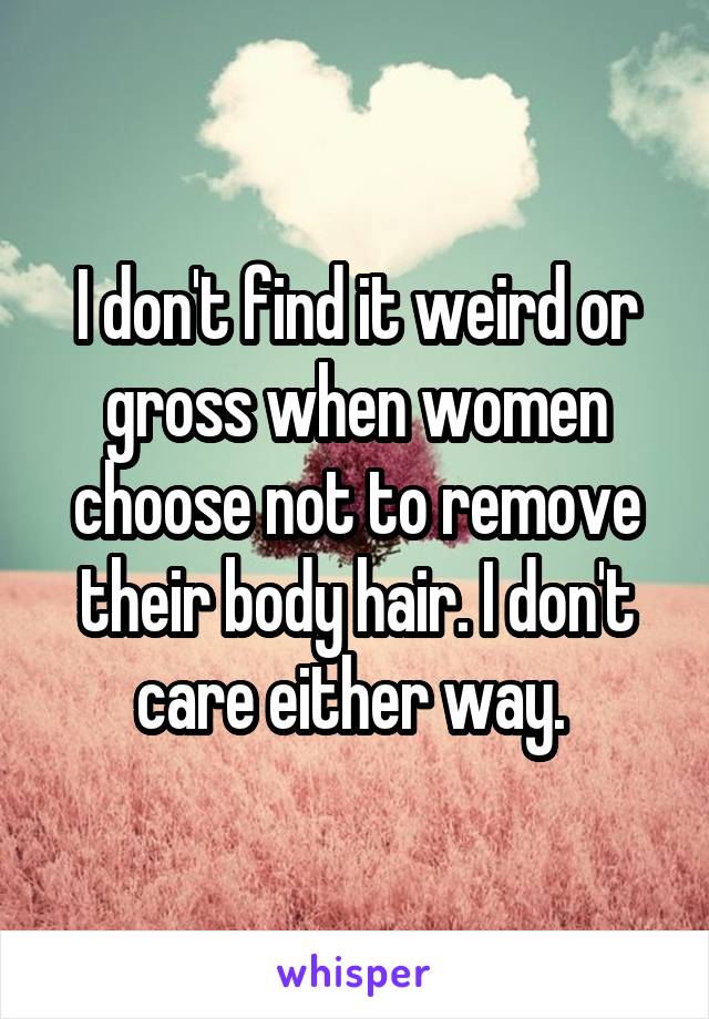 I don't find it weird or gross when women choose not to remove their body hair. I don't care either way. 