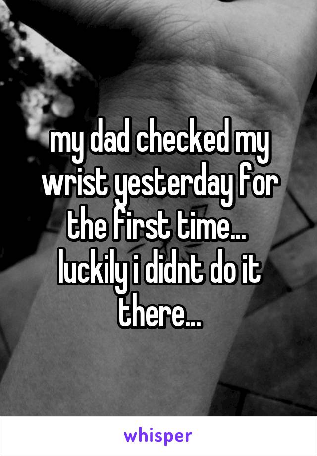 my dad checked my wrist yesterday for the first time... 
luckily i didnt do it there...