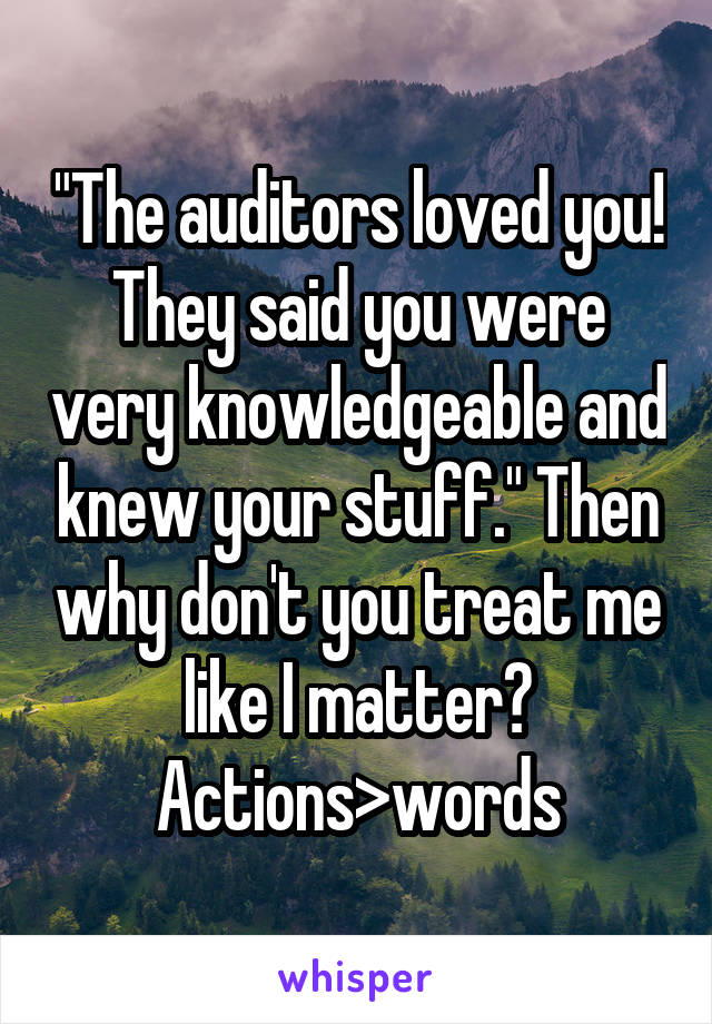 "The auditors loved you! They said you were very knowledgeable and knew your stuff." Then why don't you treat me like I matter? Actions>words