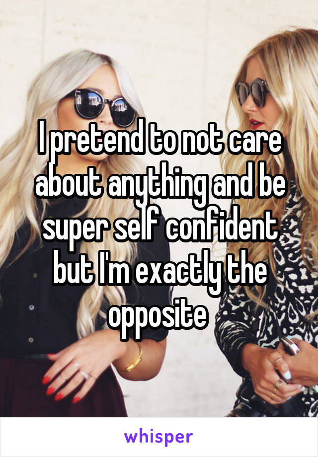 I pretend to not care about anything and be super self confident but I'm exactly the opposite 