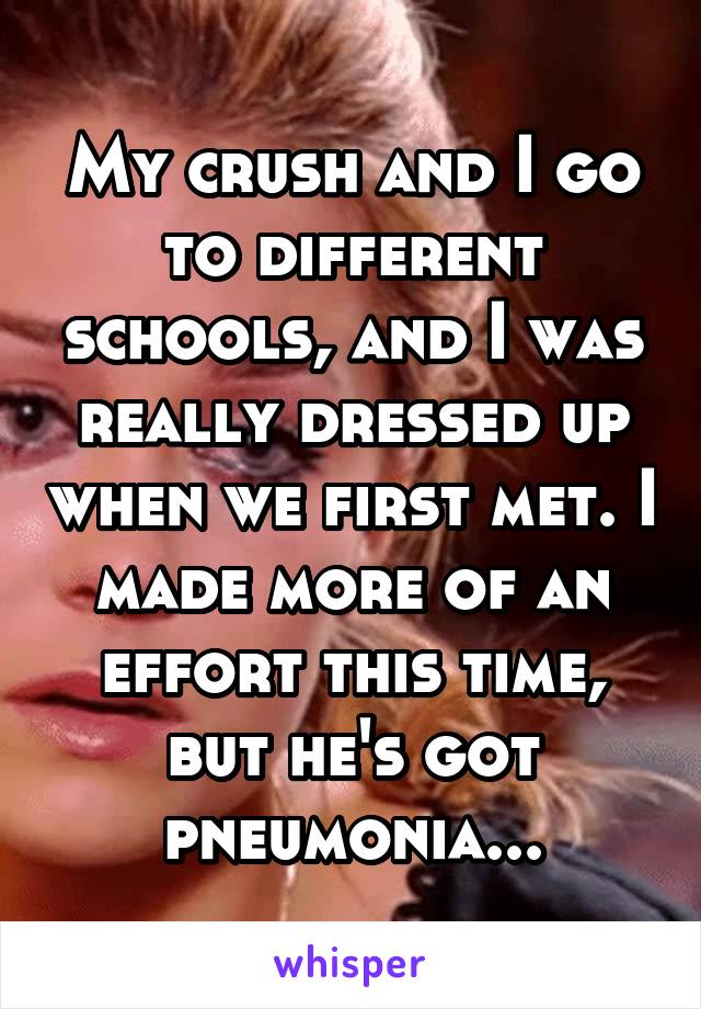 My crush and I go to different schools, and I was really dressed up when we first met. I made more of an effort this time, but he's got pneumonia...