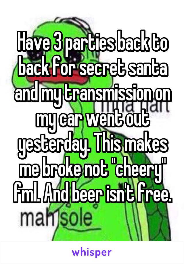 Have 3 parties back to back for secret santa and my transmission on my car went out yesterday. This makes me broke not "cheery" fml. And beer isn't free. 