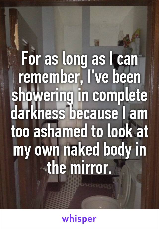 For as long as I can remember, I've been showering in complete darkness because I am too ashamed to look at my own naked body in the mirror.