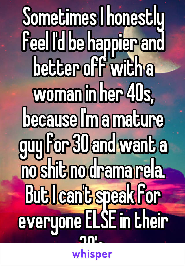 Sometimes I honestly feel I'd be happier and better off with a woman in her 40s, because I'm a mature guy for 30 and want a no shit no drama rela. But I can't speak for everyone ELSE in their 30's.