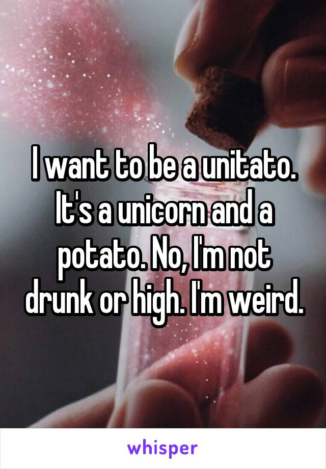 I want to be a unitato. It's a unicorn and a potato. No, I'm not drunk or high. I'm weird.