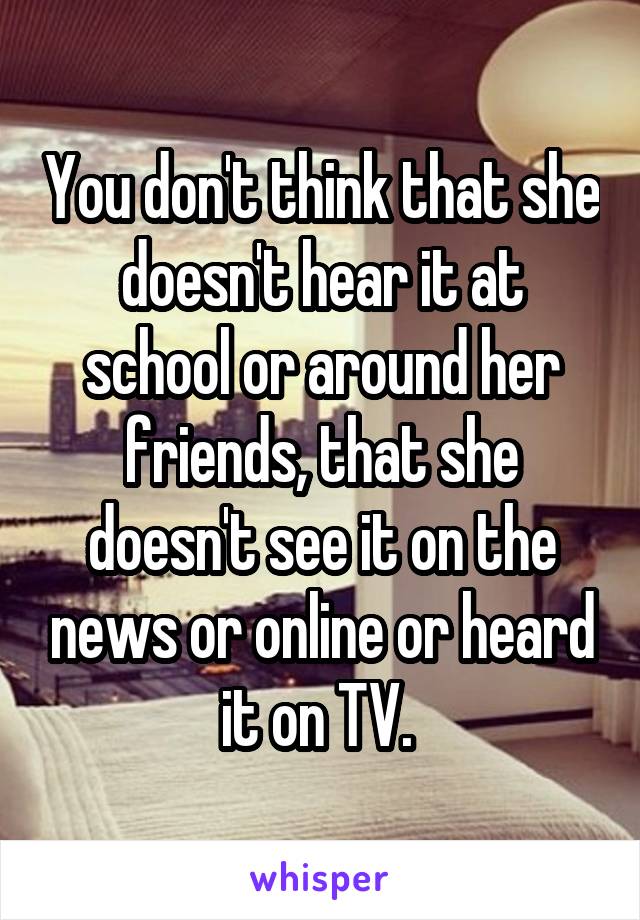 You don't think that she doesn't hear it at school or around her friends, that she doesn't see it on the news or online or heard it on TV. 