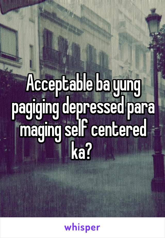 Acceptable ba yung pagiging depressed para maging self centered ka? 