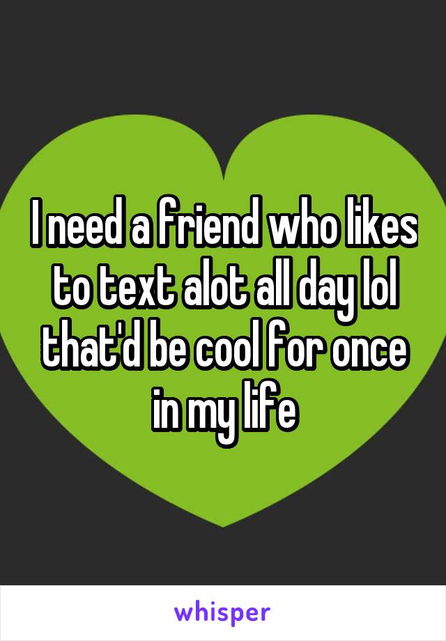 I need a friend who likes to text alot all day lol that'd be cool for once in my life