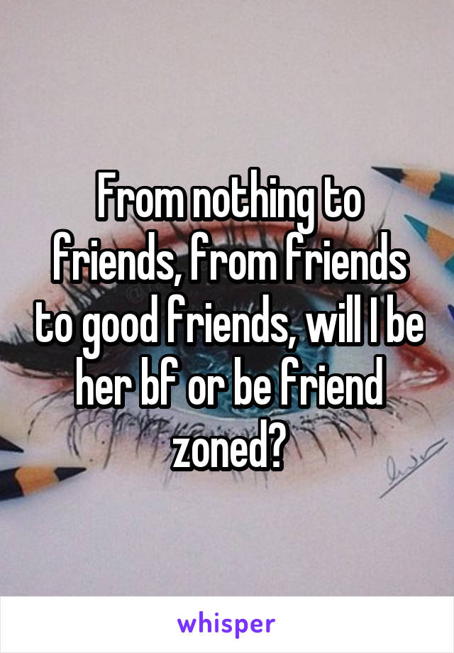 From nothing to friends, from friends to good friends, will I be her bf or be friend zoned?