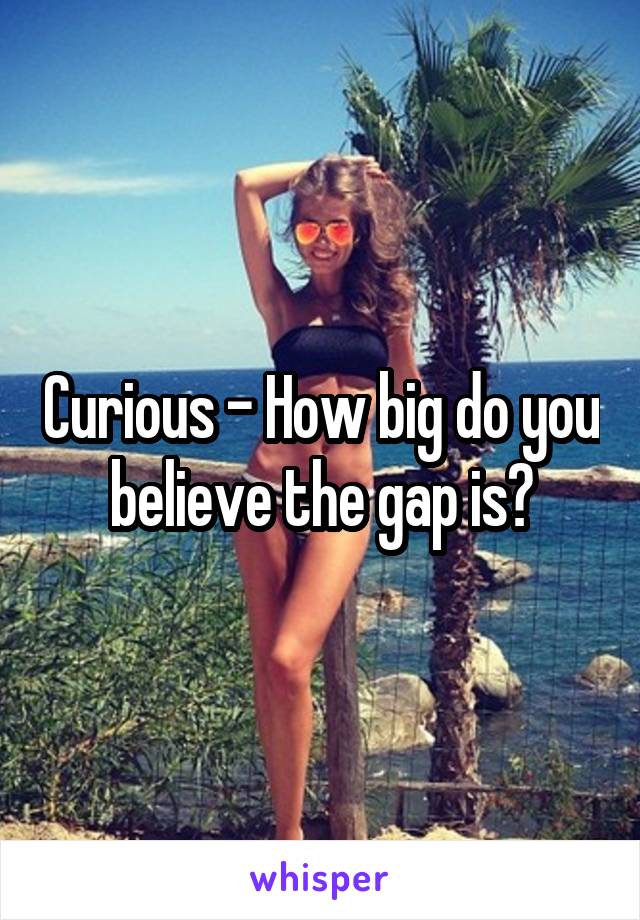 Curious - How big do you believe the gap is?