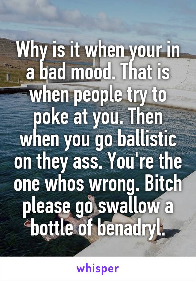 Why is it when your in a bad mood. That is when people try to poke at you. Then when you go ballistic on they ass. You're the one whos wrong. Bitch please go swallow a bottle of benadryl.