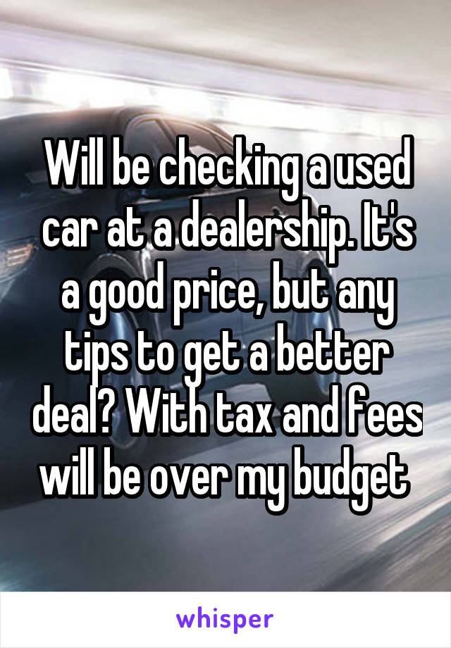 Will be checking a used car at a dealership. It's a good price, but any tips to get a better deal? With tax and fees will be over my budget 