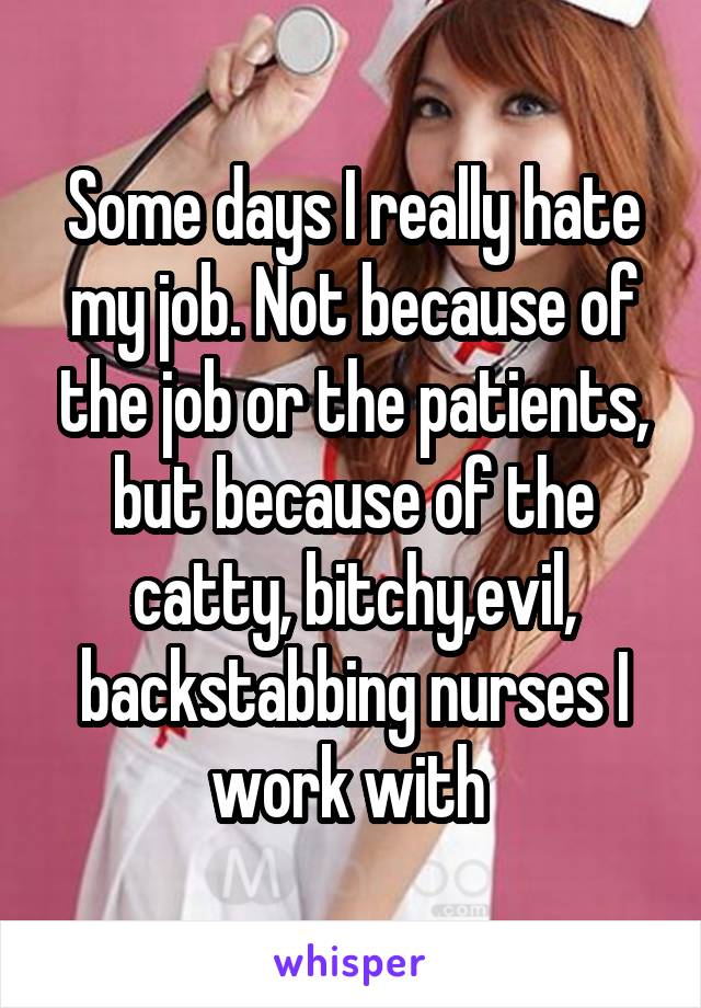 Some days I really hate my job. Not because of the job or the patients, but because of the catty, bitchy,evil, backstabbing nurses I work with 