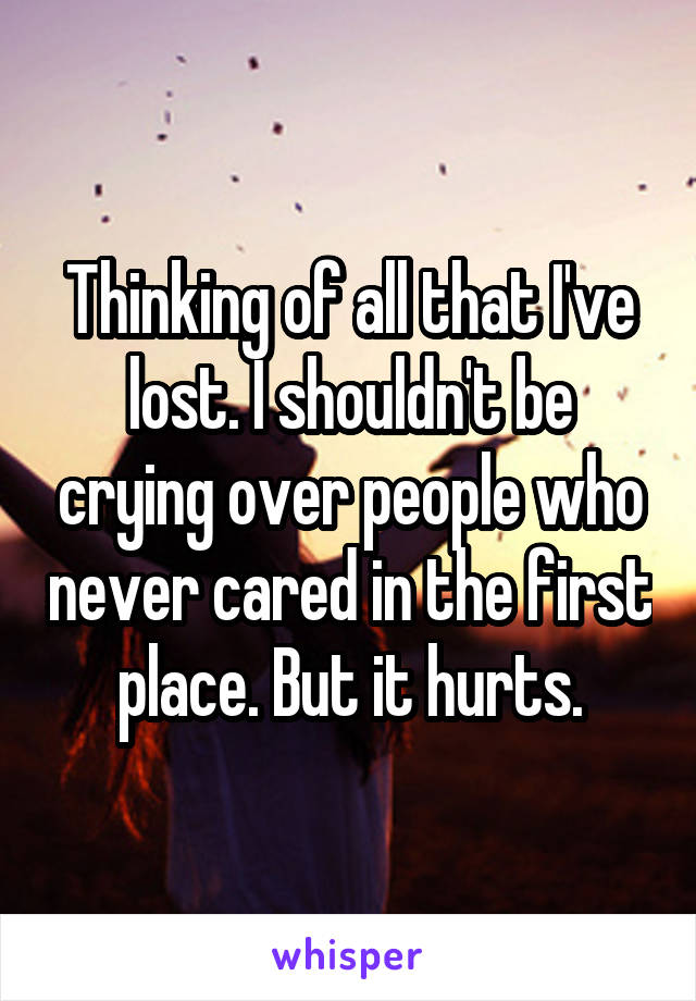 Thinking of all that I've lost. I shouldn't be crying over people who never cared in the first place. But it hurts.