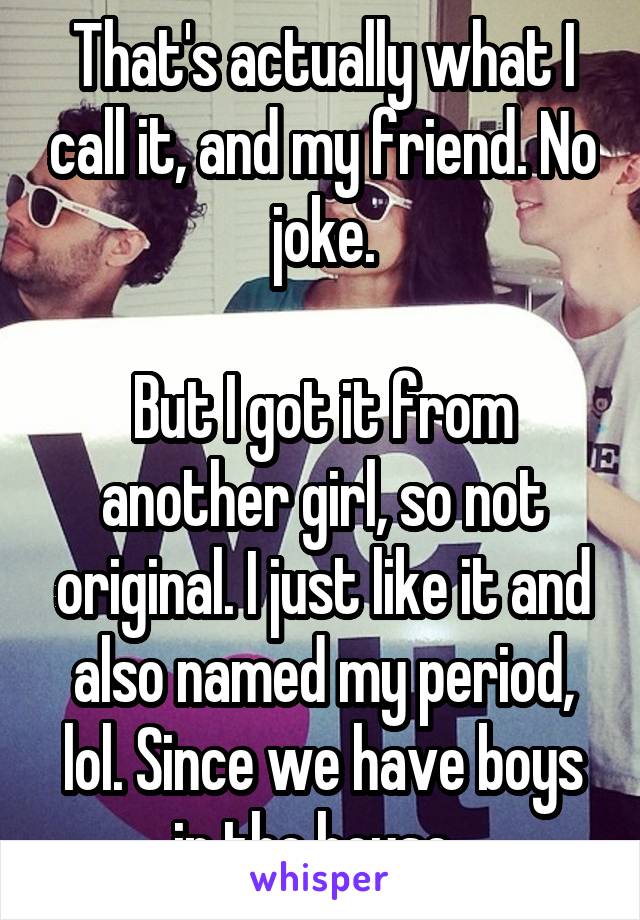 That's actually what I call it, and my friend. No joke.

But I got it from another girl, so not original. I just like it and also named my period, lol. Since we have boys in the house. 