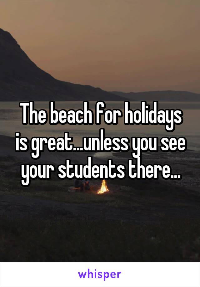 The beach for holidays is great...unless you see your students there...