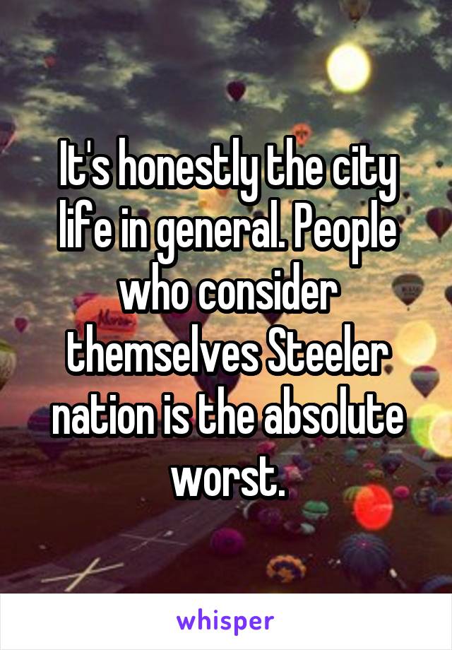 It's honestly the city life in general. People who consider themselves Steeler nation is the absolute worst.