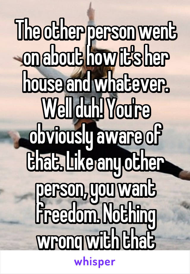 The other person went on about how it's her house and whatever. Well duh! You're obviously aware of that. Like any other person, you want freedom. Nothing wrong with that