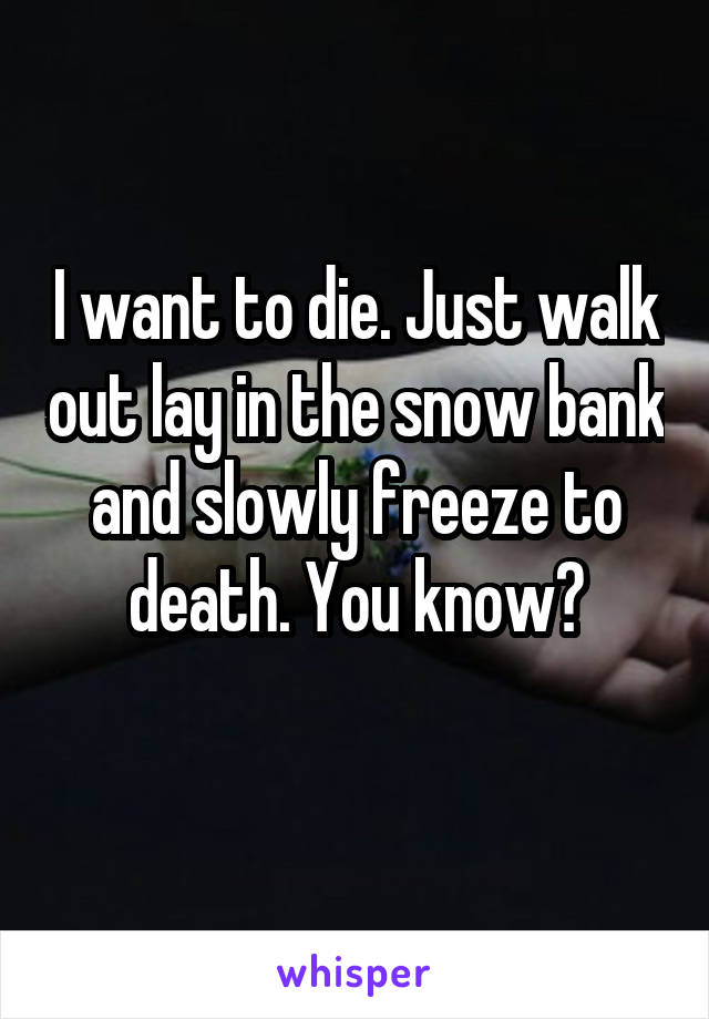 I want to die. Just walk out lay in the snow bank and slowly freeze to death. You know?
 