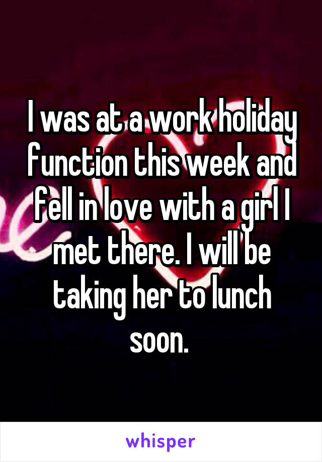 I was at a work holiday function this week and fell in love with a girl I met there. I will be taking her to lunch soon. 