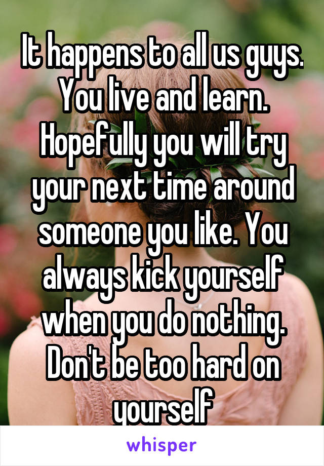 It happens to all us guys. You live and learn. Hopefully you will try your next time around someone you like. You always kick yourself when you do nothing. Don't be too hard on yourself