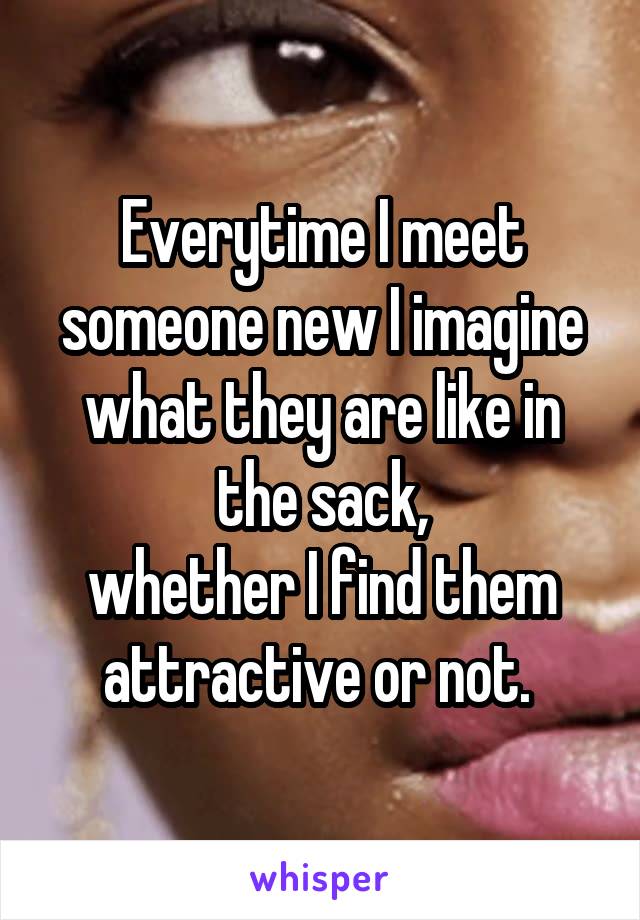 Everytime I meet someone new I imagine what they are like in the sack,
whether I find them attractive or not. 