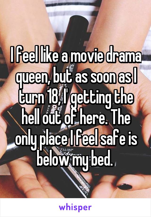 I feel like a movie drama queen, but as soon as I turn 18, I' getting the hell out of here. The only place I feel safe is below my bed. 