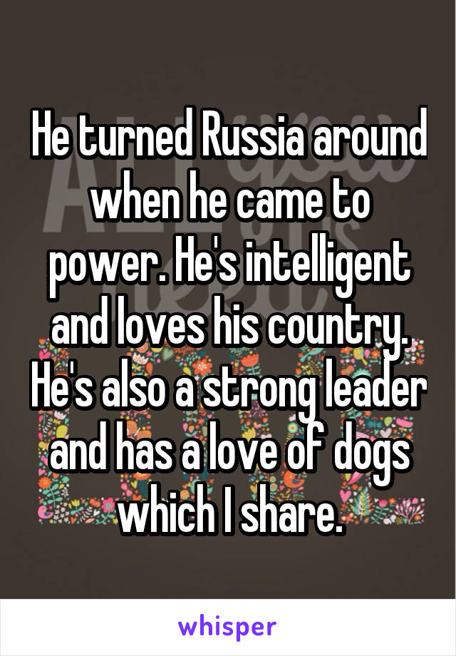 He turned Russia around when he came to power. He's intelligent and loves his country. He's also a strong leader and has a love of dogs which I share.