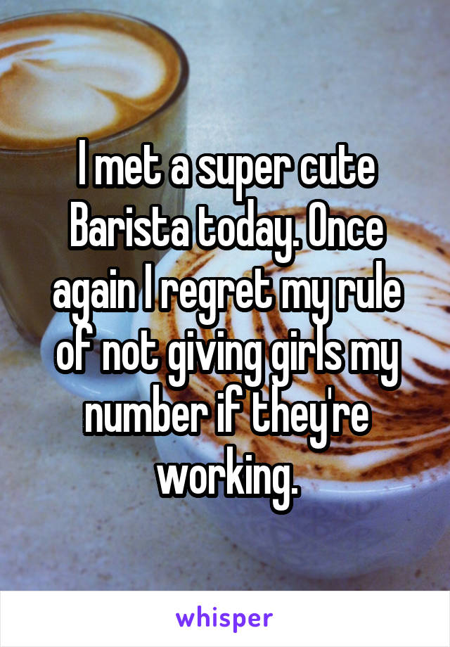 I met a super cute Barista today. Once again I regret my rule of not giving girls my number if they're working.