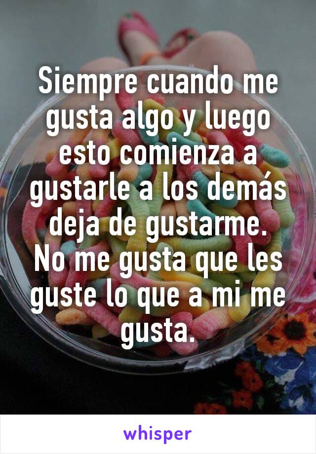 Siempre cuando me gusta algo y luego esto comienza a gustarle a los demás deja de gustarme.
No me gusta que les guste lo que a mi me gusta.