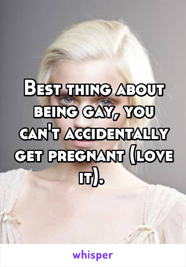 Best thing about being gay, you can't accidentally get pregnant (love it). 