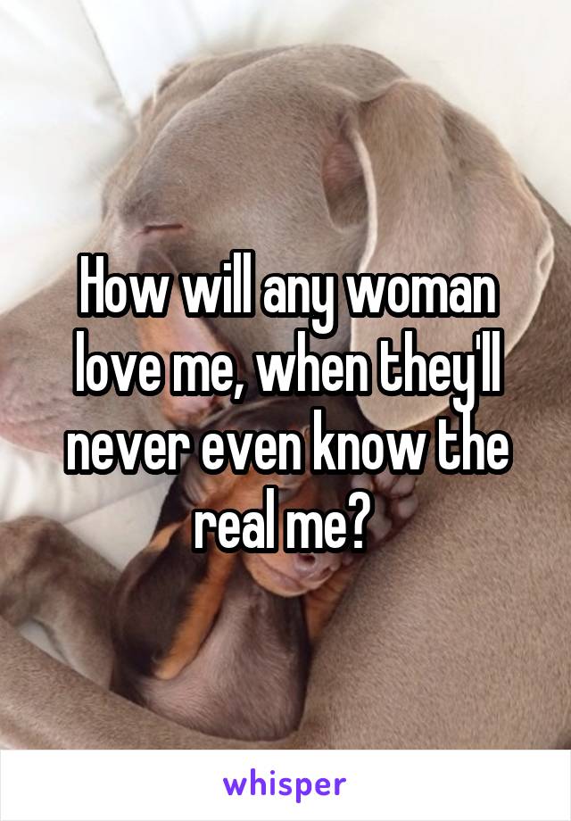 How will any woman love me, when they'll never even know the real me? 