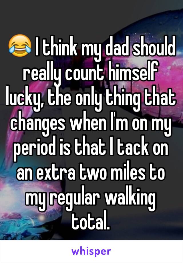 😂 I think my dad should really count himself lucky, the only thing that changes when I'm on my period is that I tack on an extra two miles to my regular walking total.